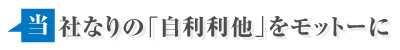 当社なりの「自己利他」をモットーに
